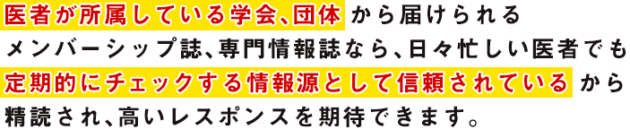 医者が所属している学会、団体から届けられるメンバーシップ誌、専門情報誌なら、日々忙しい医者でも定期的にチェックする情報源として信頼されているから精読され、高いレスポインスを期待できます。