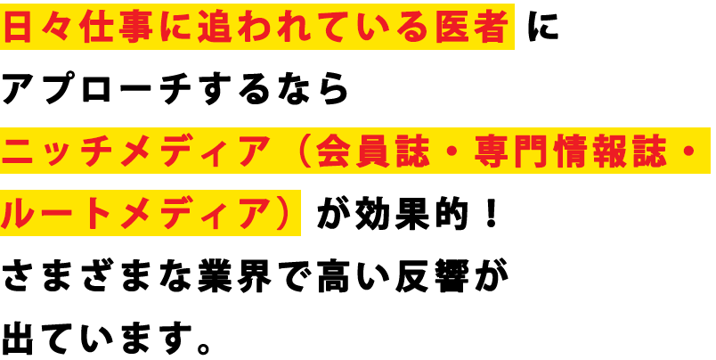 日々仕事に追われている医者にアプローチするなら医者向けに発行された媒体（会員誌、専門誌、定期購読誌）、ルートメディアが最も効率的です。さまざまな業界で高い反響が出ています。